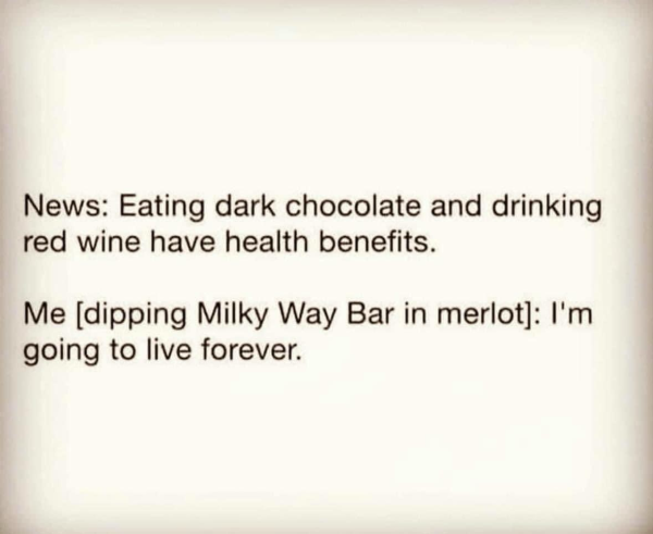 News: Eating dark chocolate and drinking red wine have health benefits. Me [dipping Milky Way Bar in merlot]: I'm going to live forever.